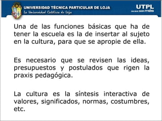 Una de las funciones básicas que ha de tener la escuela es la de insertar al sujeto en la cultura, para que se apropie de ella. Es necesario que se revisen las ideas, presupuestos y postulados que rigen la praxis pedagógica. La cultura es la síntesis interactiva de valores, significados, normas, costumbres, etc.  