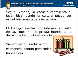 Según Gimeno, la escuela representa el lugar ideal donde la cultura puede ser escrutada, analizada y estudiada.  El trabajo escolar no interesa en esta época, pues no se presta interés a su desarrollo institucional y social. Sin embargo, la educación  es moneda común para todas las culturas. 