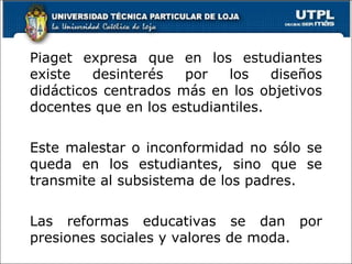 Piaget expresa que en los estudiantes existe desinterés por los diseños didácticos centrados más en los objetivos docentes que en los estudiantiles. Este malestar o inconformidad no sólo se queda en los estudiantes, sino que se transmite al subsistema de los padres. Las reformas educativas se dan por presiones sociales y valores de moda. 