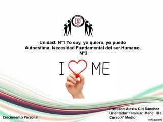 Profesor: Alexis Cid Sánchez
Orientador Familiar, Menc. RH
Curso:4° Medio
Unidad: N°1 Yo soy, yo quiero, yo puedo
Autoestima, Necesidad Fundamental del ser Humano.
N°3
Crecimiento Personal
 