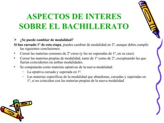 ASPECTOS DE INTERES SOBRE EL BACHILLERATO ¿Se puede cambiar de modalidad? Si has cursado 1º de esta etapa , puedes cambiar de modalidad en 2º, aunque debes cumplir las siguientes conclusiones:  Cursar las materias comunes de 2º curso (y las no superadas de 1º, en su caso). Cursar las materias propias de modalidad, tanto de 1º como de 2º, exceptuando las que fueran coincidentes en ambas modalidades. Se computarán como materias optativas de la nueva modalidad: La optativa cursada y superada en 1º. Las materias específicas de la modalidad que abandonas, cursadas y superadas en 1º, si no coinciden con las materias propias de la nueva modalidad. 