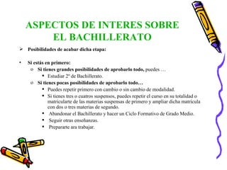 ASPECTOS DE INTERES SOBRE EL BACHILLERATO Posibilidades de acabar dicha etapa: Si estás en primero: Si tienes grandes posibilidades de aprobarlo todo,  puedes …  Estudiar 2º de Bachillerato. Si tienes pocas posibilidades de aprobarlo todo… Puedes repetir primero con cambio o sin cambio de modalidad. Si tienes tres o cuatros suspensos, puedes repetir el curso en su totalidad o matricularte de las materias suspensas de primero y ampliar dicha matrícula con dos o tres materias de segundo. Abandonar el Bachillerato y hacer un Ciclo Formativo de Grado Medio. Seguir otras enseñanzas. Prepararte ara trabajar. 