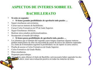 ASPECTOS DE INTERES SOBRE EL BACHILLERATO   Si estás en segundo: Si tienes grandes posibilidades de aprobarlo todo puedes … Seguir enseñanzas universitarias. Cursar nuevas materas de bachillerato. Cursar Ciclos Formativos de FP de Gado Superior. Seguir Enseñanzas Artísticas. Realizar otros estudios profesionalizadotes. Incorporarte al mundo del trabajo. Si tienes pocas posibilidades de aprobarlo todo, puedes … Los alumnos que al término del segundo curso tengan suspensas algunas materas podrán matricularse de ellas sin necesidad de cursar de nuevo las materias superadas (La Junta de Extremadura regulará la posibilidad o no de repetir el curso entero). Prueba de acceso a Ciclos Formativos de Grado Superior. Ciclos Formativos de Grado Medio. Otras enseñanzas. Prepararte para trabajar. Ahora bien, para obtener el título de Bachiller, será necesario haber superado los dos cursos, es decir, tener una evaluación positiva en todas las materias de éstos. 
