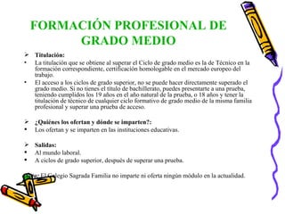 FORMACIÓN PROFESIONAL DE GRADO MEDIO Titulación:   La titulación que se obtiene al superar el Ciclo de grado medio es la de Técnico en la formación correspondiente, certificación homologable en el mercado europeo del trabajo. El acceso a los ciclos de grado superior, no se puede hacer directamente superado el grado medio. Si no tienes el título de bachillerato, puedes presentarte a una prueba, teniendo cumplidos los 19 años en el año natural de la prueba, o 18 años y tener la titulación de técnico de cualquier ciclo formativo de grado medio de la misma familia profesional y superar una prueba de acceso. ¿Quiénes los ofertan y dónde se imparten?: Los ofertan y se imparten en las instituciones educativas. Salidas: Al mundo laboral. A ciclos de grado superior, después de superar una prueba. Nota:  El Colegio Sagrada Familia no imparte ni oferta ningún módulo en la actualidad. 
