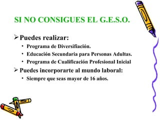 SI NO CONSIGUES EL G.E.S.O. Puedes realizar: Programa de Diversifiación. Educación Secundaria para Personas Adultas. Programa de Cualificación Profesional Inicial Puedes incorporarte al mundo laboral: Siempre que seas mayor de 16 años. 