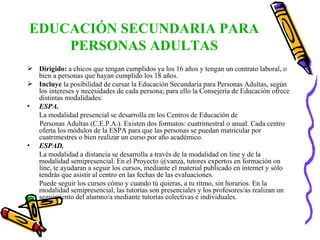 EDUCACIÓN SECUNDARIA PARA PERSONAS ADULTAS Dirigido:  a chicos que tengan cumplidos ya los 16 años y tengan un contrato laboral, o bien a personas que hayan cumplido los 18 años.  Incluye  la posibilidad de cursar la Educación Secundaria para Personas Adultas, según los intereses y necesidades de cada persona; para ello la Consejería de Educación ofrece distintas modalidades: ESPA.   La modalidad presencial se desarrolla en los Centros de Educación de Personas Adultas (C.E.P.A.). Existen dos formatos: cuatrimestral o anual. Cada centro oferta los módulos de la ESPA para que las personas se puedan matricular por cuatrimestres o bien realizar un curso por año académico. ESPAD. La modalidad a distancia se desarrolla a través de la modalidad on line y de la modalidad semipresencial. En el Proyecto @vanza, tutores expertos en formación on line, te ayudaran a seguir los cursos, mediante el material publicado en internet y sólo tendrás que asistir al centro en las fechas de las evaluaciones. Puede seguir los cursos cómo y cuando tú quieras, a tu ritmo, sin horarios. En la modalidad semipresencial, las tutorías son presenciales y los profesores/as realizan un seguimiento del alumno/a mediante tutorías colectivas e individuales. 