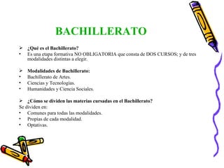 BACHILLERATO ¿Qué es el Bachillerato? Es una etapa formativa NO OBLIGATORIA que consta de DOS CURSOS; y de tres modalidades distintas a elegir. Modalidades de Bachillerato:  Bachillerato de Artes. Ciencias y Tecnologías. Humanidades y Ciencia Sociales. ¿Cómo se dividen las materias cursadas en el Bachillerato? Se dividen en:  Comunes para todas las modalidades. Propias de cada modalidad. Optativas. 