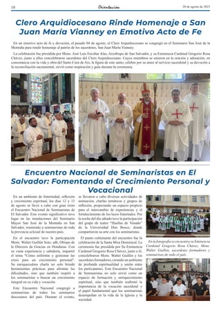 10 20 de agosto de 2023
Encuentro Nacional de Seminaristas en El
Salvador: Fomentando el Crecimiento Personal y
Vocacional
En un ambiente de fraternidad, reflexión
y crecimiento espiritual, los días 12 y 13
de agosto se llevó a cabo con gran éxito
el Encuentro Nacional de Seminaristas de
El Salvador. Este evento significativo tuvo
lugar en las instalaciones del Seminario
Mayor San José de la Montaña en San
Salvador, reuniendo a seminaristas de toda
la provincia eclesial de nuestro país.
En el encuentro tuvo la participación
Mons. Walter Guillén Soto, sdb, Obispo de
la Diócesis de Gracias en Honduras. Con
su vasta experiencia y sabiduría, impartió
el tema "Cómo enfrentar y gestionar las
crisis para un crecimiento personal".
Su enriquecedora charla no solo brindó
herramientas prácticas para afrontar las
dificultades, sino que también inspiró a
los seminaristas a buscar un crecimiento
integral en su vida y vocación.
Este Encuentro Nacional congregó a
seminaristas de todos los seminarios
diocesanos del país. Durante el evento,
se llevaron a cabo diversas actividades de
animación, charlas temáticas y grupos de
reflexión, propiciando un espacio propicio
para el intercambio de experiencias y el
fortalecimiento de los lazos fraternales. Por
la noche del día sábado tuvo la participación
del grupo de teatro “Huellas de Venado”
de la Universidad Don Bosco, donde
compartieron su arte con los seminaristas.
El punto culminante del encuentro fue la
celebración de la Santa Misa Dominical. La
ceremonia fue presidida por Su Eminencia
Cardenal Gregorio Rosa Chávez, junto a él,
concelebraron Mons. Walter Guillén y los
sacerdotesformadores,creandounambiente
de profunda espiritualidad y unión entre
los participantes. Este Encuentro Nacional
de Seminaristas no solo sirvió como un
espacio de formación y enriquecimiento
espiritual, sino que también reafirmó la
importancia de la vocación sacerdotal y
el papel fundamental que los seminaristas
desempeñan en la vida de la Iglesia y la
sociedad.
En la fotografía se encuentra su Eminencia
Cardenal Gregorio Rosa Chávez, Mons.
Walter Guillen, sacerdotes formadores y
seminarisas de todo el país
Clero Arquidiocesano Rinde Homenaje a San
Juan María Vianney en Emotivo Acto de Fe
En un emotivo acto de fe y devoción, el pasado 04 de agosto, el Clero Arquidiocesano se congregó en el Seminario San José de la
Montaña para rendir homenaje al patrón de los sacerdotes, San Juan María Vianney.
La celebración fue presidida por Mons. José Luis Escobar Alas, Arzobispo de San Salvador, y su Eminencia Cardenal Gregorio Rosa
Chávez, junto a ellos concelebraron sacerdotes del Clero Arquidiocesano. Cuyos miembros se unieron en la oración y adoración, en
consonancia con la vida y obra del Santo Cura de Ars, la figura de este santo, célebre por su amor al servicio sacerdotal y su devoción a
la reconciliación sacramental, sirvió como inspiración y guía durante la ceremonia.
 
