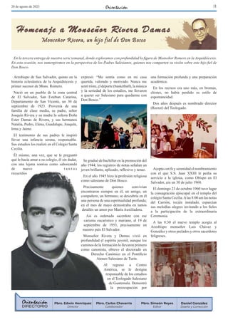 11
20 de agosto de 2023
Arzobispo de San Salvador, quinto en la
historia eclesiástica de la Arquidiócesis y
primer sucesor de Mons. Romero.
Nació en un pueblo de la zona central
de El Salvador, San Esteban Catarina,
Departamento de San Vicente, un 30 de
septiembre de 1923. Provenía de una
familia de clase media, su padre, señor
Joaquín Rivera y su madre la señora Doña
Ester Damas de Rivera, y sus hermanos
Natalia, Pedro, Elena, Guadalupe, Joaquín,
Irma y Jaime.
El testimonio de sus padres le inspiró
llevar una infancia serena, responsable.
Sus estudios los realizó en el Colegio Santa
Cecilia.
Él mismo, una vez, que se le preguntó
qué le hacía amar a su colegio, él sin dudar,
con una lejana sonrisa como saboreando
de nuevo t a n t o s
recuerdos
expresó: “Me sentía como en mi casa
querida, valorado y motivado. Nunca me
sentí triste, el deporte (basketball), la música
y la seriedad de los estudios, me llevaron
a querer ser Salesiano para quedarme con
Don Bosco.”
Se graduó de bachiller en la promoción del
año 1944; los registros de notas señalan un
joven brillante, aplicado, reflexivo y tenaz.
En el año 1945 hizo la profesión religiosa
como salesiano de Don Bosco.
Precisamente quienes convivían
encontraron siempre en él, un amigo, un
compañero, un hermano; se descubría en él
una persona de una espiritualidad profunda;
en el mes de mayo demostraba en tantos
detalles un amor por María Auxiliadora.
Así es ordenado sacerdote con ese
carisma eucarístico y mariano, el 19 de
septiembre de 1953, precisamente en
nuestro país El Salvador.
Monseñor Rivera y Damas vivió en
profundidad el espíritu juvenil, aunque los
caminos de la formación lo llevaron primero
como canonista, obtuvo el doctorado en
Derecho Canónico en el Pontificio
Ateneo Salesiano de Turín.
Al regreso a Centro
América, se le designa
responsable de los estudios
en el Teologado Salesiano
de Guatemala. Demostró
la preocupación por
una formación profunda y una preparación
académica.
En los recreos era uno más, en bromas,
chistes, no había perdido su estilo de
espontaneidad.
Dos años después es nombrado director
(Rector) del Teologado.
Aceptaconfeyserenidadelnombramiento
con el que S.S. Juan XXIII le pedía su
servicio a la iglesia, como Obispo en El
Salvador, era un 30 de julio 1960.
El domingo 23 de octubre 1960 tuvo lugar
la consagración episcopal en el templo del
colegio Santa Cecilia.Alas 8:00 am las notas
del Carrión, recién instalado, esparcían
sus melodías alegres invitando a los fieles
a la participación de la extraordinaria
Ceremonia.
A las 8:30 el nuevo templo acogía al
Arzobispo monseñor Luis Chávez y
González y otros prelados y otros sacerdotes
feligreses.
DIRECTORIO
Daniel González
Diseño y Corrección
Pbro. Simeón Reyes
Editor
Pbro. Carlos Chavarría
Colaborador
Pbro. Edwin Henríquez
Director
En la tercera entrega de nuestra serie semanal, donde exploramos con profundidad la figura de Monseñor Romero en la Arquidiócesis.
En esta ocasión, nos sumergiremos en la perspectiva de los Padres Salesianos, quienes nos comparten su visión sobre este hijo fiel de
Don Bosco.
 