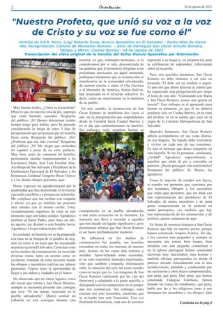 2 20 de agosto de 2023
"Nuestro Profeta, que unió su voz a la voz
de Cristo y su voz se fue como él"
Homilía de S.E.R. Mons. Luigi Roberto Cona, Nuncio Apostólico en El Salvador • Santa Misa de Cierre
6ta. Peregrinación, Camino de Monseñor Romero • Atrio de Parroquia San Óscar Arnulfo Romero,
Obispo y Mártir, Ciudad Barrios • 03 de agosto de 2023
Transcripción del video original de la homilía del Señor Nuncio Apostólico por Orientación
Muy buenas tardes, ¿Cómo se encuentran?
Observo que la mayoría está de pie, supongo
que están bastante cansados. Respuesta
del público: ¡Sí! Quiero determinar cuánto
tiempo tengo para hablar, pero he pensado
considerando la fatiga de estos 3 días de
peregrinación que sería mejor que mi homilía
fuera corta. Respuesta del público: ¡No!
¿Prefieren que sea más extensa? Respuesta
del público: ¡Sí! Me alegra que entiendan
mi español a pesar de no estar perfecto.
Muy bien, antes de comenzar mí homilía,
permítanme saludar respetuosamente a Su
Excelencia Mons. José Luis Escobar Alas,
Arzobispo de San Salvador y Presidente de la
Conferencia Episcopal de El Salvador, a Su
Eminencia Cardenal Gregorio Rosa Chávez
y a los demás obispos presentes aquí.
Deseo expresar mi agradecimiento por la
amabilidad que han demostrado al invitarme
a presidir esta Misa y a pronunciar la homilía.
Me complace que me reciban con simpatía
y afecto, ya que yo también me presento
ante ustedes con el mismo cariño. Estoy
verdaderamente orgulloso de estar en este
momento aquí con todos ustedes. Agradezco
también al Santo Padre, pues hace un año,
en agosto, me destinó a esta bendita tierra.
Agradezco a la providencia por ello.
En realidad, mi homilía no se ha preparado
con base en la liturgia de la palabra de hoy,
sino en torno a un lema que he encontrado
mientrasrecorríaElSalvador.Comohanvisto
en los medios de comunicación, he recorrido
diversas zonas, tanto en oriente como en
occidente, tratando de estar presente donde
los obispos y sacerdotes realizan sus labores
pastorales. Espero tener la oportunidad de
llegar a sus aldeas y ciudades en el futuro.
He observado que en varios lugares, cerca
del mural que retrata a San Óscar Romero,
siempre se encuentra presente una consigna
que reza: "Si me matan, resucitaré en el
pueblo salvadoreño". Quiero centrar mi
reflexión en esta consigna durante esta
homilía, ya que, estimados hermanos, si la
consideramos por sí sola, desconectada de
las palabras que él pronunció dirigidas a los
periodistas mexicanos en aquel momento,
podríamos interpretar que su resurrección se
manifestaría en la comunidad salvadoreña,
de manera similar a cómo el Che Guevara
o el libertador de América, Simón Bolívar,
han resucitado en el recuerdo colectivo. Es
decir, como un renacimiento en la memoria
de su pueblo.
En este sentido, la resurrección de San
Óscar Romero se manifiesta dos veces al
año: en la peregrinación que emprendemos
desde la Catedral hasta Ciudad Barrios y
en el día que conmemoramos su martirio.
Sin embargo, sería simplista limitar su
resurgimiento en su pueblo salvadoreño
a una mera evocación en la memoria. La
memoria nos lleva a recordar a aquellos
que han dejado un legado significativo, pero
permítanme afirmar que San Óscar Romero
es un Santo profundamente moderno.
Su influencia en los medios de
comunicación fue notable; sus homilías
resonaban en todos los rincones de nuestro
país, incluso en las zonas más remotas y
aisladas. Aprovechando estas ocasiones,
él no solo transmitía mensajes espirituales,
sino que también compartía información
sobre la situación del país, tal como ustedes
conocen mejor que yo. Las imágenes de San
Óscar Romero caminando por las vías del
ferrocarril y saludando a la gente sencilla, o
dialogando con los campesinos en el campo,
aún nos conmueven. Sin embargo, estas
escenas son solo recuerdos, memorias que
se avivarán tras esta Eucaristía. Una vez
finalizada la bendición, cada uno de nosotros
regresará a su hogar y, en preparación para
la celebración de septiembre, reflexionará
sobre el recuerdo.
Pero, mis queridos hermanos, San Óscar
Romero no debe limitarse a ser solo un
recuerdo. Él debe ser un modelo a seguir.
Es por ello que deseo felicitar al comité que
ha organizado esta peregrinación por elegir
el lema de este año: "Caminando con María
y San Óscar Romero, somos una iglesia en
misión". Este enfoque es el apropiado para
honrar su memoria, ya que él no debería
quedarse solo en Ciudad Barrios, en la cuna
del profeta, ni en la tumba que yace en la
cripta de la Catedral Metropolitana de San
Salvador.
Queridos hermanos, San Óscar Romero
anhela acompañarlos en sus vidas diarias,
en sus hogares. Su legado debe recordarse
y vivirse en cada uno de sus corazones.
Es este el mensaje que deseo compartir en
esta homilía. Si me lo permiten, continuaré,
¿verdad? Agradezco especialmente a
aquellos que están de pie y conceden su
permiso. ¿Puedo proseguir con esta homilía?
Respuesta del público: Sí. Bueno, les
agradezco.
Como la mayoría de ustedes son laicos,
si ustedes me permiten que comience por
mis hermanos Obispos y los sacerdotes
que están aquí presentes, que sin duda son
una representación del presbiterio de El
Salvador, de tantos sacerdotes y de tanta
gente comprometida en la pastoral en
tantas parroquias, veo también que hay
una representación de los seminaristas y de
acólitos, quiero comenzar de aquí.
En frente de nosotros tenemos a San Óscar
Romero que late en nuestro pecho, porque
hemos construido templos bonitos. He ido,
a los caseríos más pequeños y siempre se
encuentra una ermita bien limpia, bien
atendida con una pequeña comunidad y
en la Iglesia parroquial hemos construido
sacristías muy funcionales, muy bonitas y
también oficinas parroquiales en donde el
párroco atiende cómodamente con el aire
acondicionado, atendido y colaborando por
las secretarías y otros laicos comprometidos,
qué pena, qué pena. Qué pena, que hemos
construido Colegios Católicos, hemos
llenado las clases de estudiantes, que pena,
hablo por las y los religiosos junto a mis
hermanos los sacerdotes y los obispos. Que
Continúa en la pág.4
 