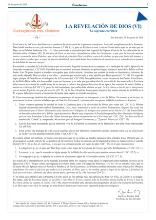 3
20 de agosto de 2023
LA REVELACIÓN DE DIOS (VI)
La sagrada escritura
San Salvador, 20 de agosto de 2023
José Luis Escobar Alas
Arzobispo de San Salvador
En el inicio de la Carta a los Hebreos se condensa la idea central de la presente catequesis: Antes del cumplimiento de la Promesa,
Dios habló muchas veces y de muchas formas (cf. Hb 1, 1); pero su Palabra es una, o sea su Verbo único que no es más que su
Hijo, es su Palabra Poderosa (Hb 1, 3). Idea sustentada y extendida por San Agustín de Hipona al inicio de la explicación de su
Sermón sobre el Salmo 103: El discurso de Dios es uno solo, extendido en todas las Escrituras; y que, por la boca de muchos
santos, resuena la única Palabra, que, al ser desde el principio Dios con Dios, carece de sílabas, ya que está fuera del tiempo; y
no nos debe extrañar que, a causa de nuestra debilidad, descendió hasta la articulación de nuestras voces, cuando vino a asumir
la debilidad de nuestro cuerpo1
.
Esa unidad y santidad de la Palabra única que atraviesa la Sagrada Escritura en su conjunto es la razón por la cual la Iglesia la ha
venerado siempre (cf. CIC 103). Unicidad que no anula el accionar trinitario; en primer lugar, porque el autor de la Biblia es Dios
Padre. Fue Él quien inspiró a hombres escogidos para dicha misión: Hombres que usaban de todas su facultades y talentos; de
este modo obrando Dios en ellos y por ellos… pusieron por escrito todo y solo aquello que Dios quería (cf. DV 11). En segundo
lugar, porque el Paráclito es el intérprete de la Escritura (cf. CIC 109). Innegablemente, como reconocen los Padres Conciliares,
en la Biblia Dios habla a la humanidad como ser humano; y se sabe que para descubrir la intención de los autores de la Escritura
debe tenerse en cuenta las condiciones de su tiempo y cultura, los géneros literarios de su época, las maneras de sentir, hablar y
narrar en el tiempo (cf. DV 12); pero, lo más importante que nadie debe olvidar es que: La Escritura se ha de leer e interpretar
con el mismo Espíritu con que fue escrita (DV 12, 3). Si fue el Espíritu Santo quien inspiró a los santos autores de la Biblia es a
Él a quien debemos recurrir al momento de leerla para captar su sentido más pleno.
El Catecismo recoge también dos elementos importantes al momento de interpretar y leer la Biblia. En cuanto a su lectura, se
mencionan los tres criterios señalados por el Concilio Vaticano II, criterios para interpretar la Biblia conforme al Espíritu:
1. Tener siempre presente la unidad de toda la Escritura pese a la diversidad de libros que reúne (cf. CIC 112). Misma
unidad encontrada entre ambos Testamentos: Dios, pues, inspirador y autor de ambos Testamentos, dispuso las cosas tan
sabiamente que el Nuevo Testamento está latente en el Antiguo y el Antiguo está patente en el Nuevo (DV 16). Estos libros
no han sido colocados en la Biblia caprichosamente. Desde muy temprano, la Tradición apostólica hizo discernir a la Iglesia
qué escritos formaban la lista de Libros Santos que ahora encontramos en la Escritura (cf. CIC 120). Esa lista recibe el
nombre de “Canon” y comprende: 46 escritos para el Antiguo Testamento; y 27 para el Nuevo (cf. CIC 120).
2. Leer la Escritura recordando que la memoria viva de la Palabra se encuentra en la Tradición y por ella están entrelazadas
(cf. DV 10).
3. Estar atento a la analogía de la fe lo cual significa que al leer debemos comprender que las verdades entre sí y en el proyecto
de la Revelación guardan cohesión entre sí (cf. CIC 114).
En cuanto al leer la Escritura, es bueno tener presente que en su corpus se pueden distinguir dos sentidos: Uno, el literal que, es
el apegado al sentido estricto de las palabras de la Escritura: Todos los sentidos de la Sagrada Escritura se fundan sobre el sentido
literal (CIC 116); y, dos, el espiritual, o sea que lo expresado puede ser signo de algo (CIC 117) en lo que encontramos:
1. Lo alegórico; p. ej.: el paso del Mar Rojo visto como signo de la victoria de Cristo y por ello del Bautismo (cf. CIC 117, 1).
2. Lo moral; p. ej.: que lo narrado en algún pasaje de la Biblia ha sido escrito para nuestra instrucción (cf. CIC 117,2); o
3. Lo anagógico; p. ej.: la Iglesia en la tierra es vista como signo de la Jerusalén celeste (cf. CIC 117, 3).
En ayuda de la interpretación de la Sagrada Escritura salen los exegetas cuya tarea es importante para madurar el juicio de la
Iglesia (cf. CIC 119) que venera las Sagradas Escrituras tanto como el Cuerpo del Señor (cf. DV 21). No es extraño, pues, que en
la Santa Misa la Iglesia ofrece el Pan de la Palabra y el Pan Eucarístico. La Palabra también alimenta como señalan los Obispos
conciliares: Es tanta la eficacia que radica en la palabra de Dios, que es, en verdad, apoyo y vigor de la Iglesia, y fortaleza de
la fe para sus hijos, alimento del alma, fuente pura y perenne de la vida espiritual (DV 21).
Y, en suma, descubrimos que la Palabra es Cristo que a su vez entrega bajo las especies del Pan y el Vino, su Cuerpo y su Sangre.
Por tanto, toda la Escritura divina es un libro y este libro es Cristo, porque toda la Escritura divina habla de Cristo y toda la
Escritura divina se cumple en Cristo (CIC 134); misterio inefable ante el cual cabe preguntarse ¿Cuál es la respuesta del hombre
a un Dios que se revela y se entrega de esta forma? Asunto por tratar en el siguiente grupo de catequesis.
− IV −
1 San Agustín de Hipona, Salmo 103, IV. Traductor: P. Miguel Fuertes Lanero, OSA. Sermón al pueblo en
Cartago entre septiembre y diciembre del año 412; o quizá antes del 412; o tal vez poco después del 411.
 