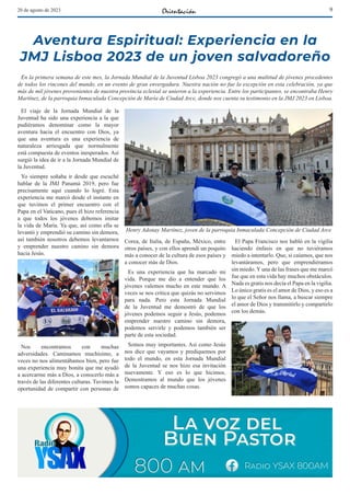 9
20 de agosto de 2023
Aventura Espiritual: Experiencia en la
JMJ Lisboa 2023 de un joven salvadoreño
En la primera semana de este mes, la Jornada Mundial de la Juventud Lisboa 2023 congregó a una multitud de jóvenes procedentes
de todos los rincones del mundo, en un evento de gran envergadura. Nuestra nación no fue la excepción en esta celebración, ya que
más de mil jóvenes provenientes de nuestra provincia eclesial se unieron a la experiencia. Entre los participantes, se encontraba Henry
Martínez, de la parroquia Inmaculada Concepción de María de Ciudad Arce, donde nos cuenta su testimonio en la JMJ 2023 en Lisboa.
El viaje de la Jornada Mundial de la
Juventud ha sido una experiencia a la que
pudiéramos denominar como la mayor
aventura hacia el encuentro con Dios, ya
que una aventura es una experiencia de
naturaleza arriesgada que normalmente
está compuesta de eventos inesperados. Así
surgió la idea de ir a la Jornada Mundial de
la Juventud.
Yo siempre soñaba ir desde que escuché
hablar de la JMJ Panamá 2019, pero fue
precisamente aquí cuando lo logré. Esta
experiencia me marcó desde el instante en
que tuvimos el primer encuentro con el
Papa en el Vaticano, pues él hizo referencia
a que todos los jóvenes debemos imitar
la vida de María. Ya que, así como ella se
levantó y emprendió su camino sin demora,
así también nosotros debemos levantarnos
y emprender nuestro camino sin demora
hacia Jesús.
Nos encontramos con muchas
adversidades. Caminamos muchísimo, a
veces no nos alimentábamos bien, pero fue
una experiencia muy bonita que me ayudó
a acercarme más a Dios, a conocerlo más a
través de las diferentes culturas. Tuvimos la
oportunidad de compartir con personas de
Corea, de Italia, de España, México, entre
otros países, y con ellos aprendí un poquito
más a conocer de la cultura de esos países y
a conocer más de Dios.
Es una experiencia que ha marcado mi
vida. Porque me dio a entender que los
jóvenes valemos mucho en este mundo. A
veces se nos critica que quizás no servimos
para nada. Pero esta Jornada Mundial
de la Juventud me demostró de que los
jóvenes podemos seguir a Jesús, podemos
emprender nuestro camino sin demora,
podemos servirle y podemos también ser
parte de esta sociedad.
Somos muy importantes. Así como Jesús
nos dice que vayamos y prediquemos por
todo el mundo, en esta Jornada Mundial
de la Juventud se nos hizo esa invitación
nuevamente. Y eso es lo que hicimos.
Demostramos al mundo que los jóvenes
somos capaces de muchas cosas.
El Papa Francisco nos habló en la vigilia
haciendo énfasis en que no tuviéramos
miedo a intentarlo. Que, si caíamos, que nos
levantáramos, pero que emprendiéramos
sin miedo. Y una de las frases que me marcó
fue que en esta vida hay muchos obstáculos.
Nada es gratis nos decía el Papa en la vigilia.
Lo único gratis es el amor de Dios, y eso es a
lo que el Señor nos llama, a buscar siempre
el amor de Dios y transmitirlo y compartirlo
con los demás.
Henry Adonay Martínez, joven de la parroquia Inmaculada Concepción de Ciudad Arce
 