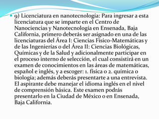  9) Licenciatura en nanotecnología: Para ingresar a esta
licenciatura que se imparte en el Centro de
Nanociencias y Nanotecnología en Ensenada, Baja
California, primero deberás ser asignado en una de las
licenciaturas del Área I: Ciencias Físico-Matemáticas y
de las Ingenierías o del Área II: Ciencias Biológicas,
Químicas y de la Salud y adicionalmente participar en
el proceso interno de selección, el cual consistirá en un
examen de conocimientos en las áreas de matemáticas,
español e inglés, y a escoger: 1. física o 2. química o
biología; además deberás presentarte a una entrevista.
El aspirante debe manejar el idioma inglés en el nivel
de comprensión básica. Este examen podrás
presentarlo en la Ciudad de México o en Ensenada,
Baja California.
 