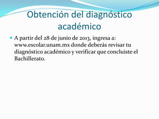 Obtención del diagnóstico
académico
 A partir del 28 de junio de 2013, ingresa a:
www.escolar.unam.mx donde deberás revisar tu
diagnóstico académico y verificar que concluiste el
Bachillerato.
 
