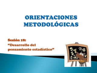 ORIENTACIONES  METODOLÓGICAS   Sesión 18:  “Desarrollo del pensamiento estadístico” 