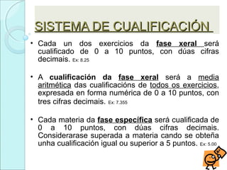 SISTEMA DE CUALIFICACIÓNSISTEMA DE CUALIFICACIÓN
• Cada un dos exercicios da fase xeral será
cualificado de 0 a 10 puntos, con dúas cifras
decimais. Ex: 8.25
• A cualificación da fase xeral será a media
aritmética das cualificacións de todos os exercicios,
expresada en forma numérica de 0 a 10 puntos, con
tres cifras decimais. Ex: 7.355
• Cada materia da fase específica será cualificada de
0 a 10 puntos, con dúas cifras decimais.
Considerarase superada a materia cando se obteña
unha cualificación igual ou superior a 5 puntos. Ex: 5.00
 