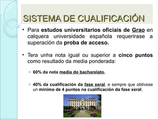 SISTEMA DE CUALIFICACIÓNSISTEMA DE CUALIFICACIÓN
• Para estudos universitarios oficiais de Grao en
calquera universidade española requerirase a
superación da proba de acceso.
• Tera unha nota igual ou superior a cinco puntos
como resultado da media ponderada:
o 60% da nota media do bacharelato.
o 40% da cualificación da fase xeral, e sempre que obtivese
un mínimo de 4 puntos na cualificación da fase xeral.
 
