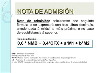 NOTA DE ADMISIÓNNOTA DE ADMISIÓN
Nota de admisión: calcularase coa seguinte
fórmula e se expresará con tres cifras decimais,
arredondada á milésima máis próxima e no caso
de equidistancia á superior.
•Nota de admisión:
0,6 * NMB + 0,4*CFX + a*M1 + b*M2
NMB = Nota media do Bacharelato
CFX = Cualificación da Fase Xeral
M1, M2 = As dúas mellores cualificacións das materias da Fase Específica, despois da ponderación
a, b = Parámetros de ponderación das materias da Fase Específica.
As notas M1 e M2 incorporaranse á nota de admisión sempre que estean adscritas á rama de coñecemento do título
 
