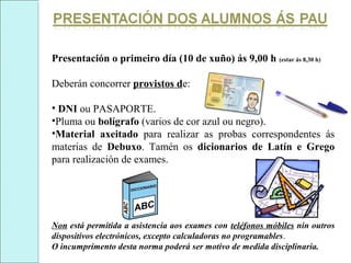 Presentación o primeiro día (10 de xuño) ás 9,00 h (estar ás 8,30 h)
Deberán concorrer provistos de:
• DNI ou PASAPORTE.
•Pluma ou bolígrafo (varios de cor azul ou negro).
•Material axeitado para realizar as probas correspondentes ás
materias de Debuxo. Tamén os dicionarios de Latín e Grego
para realización de exames.
Non está permitida a asistencia aos exames con teléfonos móbiles nin outros
dispositivos electrónicos, excepto calculadoras no programables.
O incumprimento desta norma poderá ser motivo de medida disciplinaria.
 