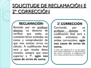 SOLICITUDE DE RECLAMACIÓN ESOLICITUDE DE RECLAMACIÓN E
2º CORRECCIÓN2º CORRECCIÓN
RECLAMACIÓNRECLAMACIÓN::
Revisida por un profesor
distinto, co obxecto de
verificar que todas as
cuestións foron avaliadas, así
como a comprobación de
que non existan erros no
cálculo. A cualificación final
será a que resulte desta
revisión, sempre que sexa
superior a 1ª, agás nos
casos de erros de suma.
2º CORRECCIÓN2º CORRECCIÓN
Correxido por un
profesor distinto. A
cualificación final será a
media aritmética de
ambas correccións, agás
nos casos de erros de
suma.
Si existe unha diferenza de 2 ou máis puntos
entre ambas cualificacións, un tribunal distinto
fará unha 3º corrección. A cualificación final
será a media aritmética das tres cualificacións.
 