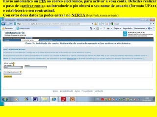 Envío automático un PIN ao correo electrónico, para activar a vosa conta. Debedes realizar
o paso de «activar conta» ao introducir o pin obterá o seu nome de usuario (formato UExxx)
e establecerá o seu contrasinal.
Con estos dous datos xa podes entrar no NERTA (http://edu.xunta.es/nerta)
 