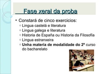 Fase xeral da probaFase xeral da proba
• Constará de cinco exercicios:
o Lingua castelá e literatura
o Lingua galega e literatura
o Historia de España ou Historia da Filosofía
o Lingua estranxeira
o Unha materia de modalidade do 2º curso
do bacharelato
 