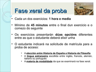 Fase xeral da probaFase xeral da proba
• Cada un dos exercicios: 1 hora e media
• Mínimo de 45 minutos entre o final dun exercicio e o
comezo do seguinte
• Os exercicios presentarán dúas opcións diferentes
entre as que o estudante deberá elixir unha
• O estudante indicará na solicitude de matrícula para a
proba de acceso:
• A elección entre Historia de España e Historia da Filosofía
• A lingua estranxeira escollida entre inglés, francés, alemán,
italiano ou portugués
• A materia de modalidade da que se examinará na fase xeral.
 