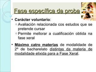 Fase específica da probaFase específica da proba
• Carácter voluntario:
o Avaliación relacionada cos estudos que se
pretende cursar
o Permite mellorar a cualificación obtida na
fase xeral
• Máximo catro materias de modalidade de
2º de bacharelato distintas da materia de
modalidade elixida para a Fase Xeral.
 