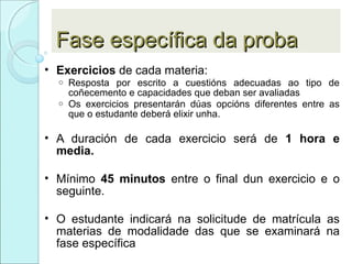 Fase específica da probaFase específica da proba
• Exercicios de cada materia:
o Resposta por escrito a cuestións adecuadas ao tipo de
coñecemento e capacidades que deban ser avaliadas
o Os exercicios presentarán dúas opcións diferentes entre as
que o estudante deberá elixir unha.
• A duración de cada exercicio será de 1 hora e
media.
• Mínimo 45 minutos entre o final dun exercicio e o
seguinte.
• O estudante indicará na solicitude de matrícula as
materias de modalidade das que se examinará na
fase específica
 