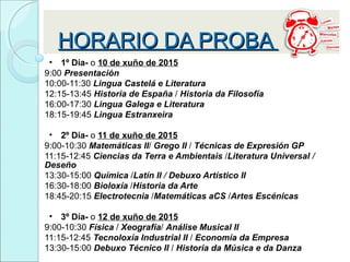 HORARIO DA PROBAHORARIO DA PROBA
• 1º Día- o 10 de xuño de 2015
9:00 Presentación
10:00-11:30 Lingua Castelá e Literatura
12:15-13:45 Historia de España / Historia da Filosofía
16:00-17:30 Lingua Galega e Literatura
18:15-19:45 Lingua Estranxeira
• 2º Día- o 11 de xuño de 2015
9:00-10:30 Matemáticas II/ Grego II / Técnicas de Expresión GP
11:15-12:45 Ciencias da Terra e Ambientais /Literatura Universal /
Deseño
13:30-15:00 Química /Latín II / Debuxo Artístico II
16:30-18:00 Bioloxía /Historia da Arte
18:45-20:15 Electrotecnia /Matemáticas aCS /Artes Escénicas
• 3º Día- o 12 de xuño de 2015
9:00-10:30 Física / Xeografía/ Análise Musical II
11:15-12:45 Tecnoloxía Industrial II / Economía da Empresa
13:30-15:00 Debuxo Técnico II / Historia da Música e da Danza
 