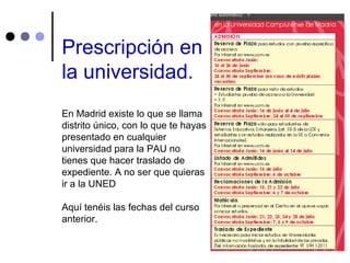 Prescripción en
la universidad.
En Madrid existe lo que se llama
distrito único, con lo que te hayas
presentado en cualquier
universidad para la PAU no
tienes que hacer traslado de
expediente. A no ser que quieras
ir a la UNED
Aquí tenéis las fechas del curso
anterior.
 
