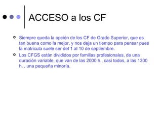ACCESO a los CF
 Siempre queda la opción de los CF de Grado Superior, que es
tan buena como la mejor, y nos deja un tiempo para pensar pues
la matricula suele ser del 1 al 10 de septiembre.
 Los CFGS están divididos por familias profesionales, de una
duración variable, que van de las 2000 h., casi todos, a las 1300
h. , una pequeña minoría.
 