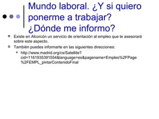 Mundo laboral. ¿Y si quiero
ponerme a trabajar?
¿Dónde me informo?
 Existe en Alcorcón un servicio de orientación al empleo que te asesorará
sobre este aspecto.
 También puedes informarte en las siguientes direcciones:
 http://www.madrid.org/cs/Satellite?
cid=1161935391554&language=es&pagename=Empleo%2FPage
%2FEMPL_pintarContenidoFinal
 