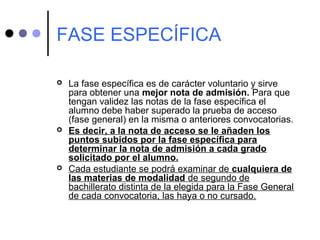 FASE ESPECÍFICA
 La fase específica es de carácter voluntario y sirve
para obtener una mejor nota de admisión. Para que
tengan validez las notas de la fase específica el
alumno debe haber superado la prueba de acceso
(fase general) en la misma o anteriores convocatorias.
 Es decir, a la nota de acceso se le añaden los
puntos subidos por la fase específica para
determinar la nota de admisión a cada grado
solicitado por el alumno.
 Cada estudiante se podrá examinar de cualquiera de
las materias de modalidad de segundo de
bachillerato distinta de la elegida para la Fase General
de cada convocatoria, las haya o no cursado.
 