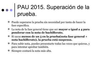 PAU 2015. Superación de la
prueba.
 Puede superarse la prueba sin necesidad por tanto de hacer la
fase específica.
 La nota de la fase general tiene que ser mayor o igual a 4 para
ponderar con la nota de bachillerato.
 Si sacas menos de un 5 en la prueba(nota fase general +
nota bachillerato), la prueba está suspensa.
 Para subir nota, puedes presentarte todas las veces que quieras, y
para intentar aprobar también.
 Siempre contará la nota más alta.
 