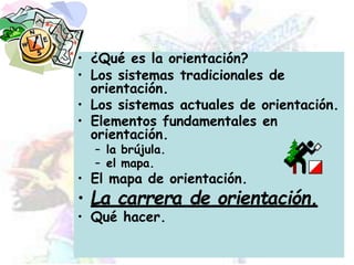 • ¿Qué es la orientación?
• Los sistemas tradicionales de
orientación.
• Los sistemas actuales de orientación.
• Elementos fundamentales en
orientación.
– la brújula.
– el mapa.
• El mapa de orientación.
• La carrera de orientación.
• Qué hacer.
 