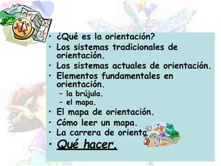 • ¿Qué es la orientación?
• Los sistemas tradicionales de
orientación.
• Los sistemas actuales de orientación.
• Elementos fundamentales en
orientación.
– la brújula.
– el mapa.
• El mapa de orientación.
• Cómo leer un mapa.
• La carrera de orientación.
• Qué hacer.
 