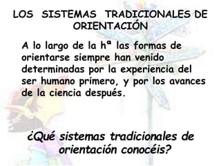 LOS SISTEMAS TRADICIONALES DE
ORIENTACIÓN
A lo largo de la hª las formas de
orientarse siempre han venido
determinadas por la experiencia del
ser humano primero, y por los avances
de la ciencia después.
¿Qué sistemas tradicionales de
orientación conocéis?
 