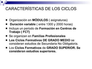 CARACTERÍSTICAS DE LOS CICLOS Organización en  MÓDULOS  ( asignaturas)  Duración variable  ( entre 1300 y 2000 horas) Incluye un periodo de  Formación en Centros de Trabajo ( FCT) Se organizan en  Familias Profesionales Los Ciclos Formativos DE GRADO MEDIO  se consideran estudios de Secundaria No Obligatoria. Los  Ciclos Formativos  de  GRADO SUPERIOR. Se consideran estudios superiores. 