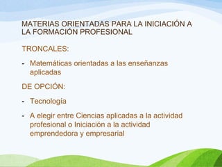 MATERIAS ORIENTADAS PARA LA INICIACIÓN A
LA FORMACIÓN PROFESIONAL
TRONCALES:
- Matemáticas orientadas a las enseñanzas
aplicadas
DE OPCIÓN:
- Tecnología
- A elegir entre Ciencias aplicadas a la actividad
profesional o Iniciación a la actividad
emprendedora y empresarial
 