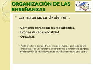 ORGANIZACIÓN DE LASORGANIZACIÓN DE LAS
ENSEÑANZASENSEÑANZAS
 Las materias se dividen en :
◦ Comunes para todas las modalidades.
◦ Propias de cada modalidad.
◦ Optativas.
 Cada estudiante compondrá su itinerario educativo partiendo de una
“modalidad” y de un “itinerario” dentro de ella. El itinerario se completa
con la elección de materias optativas entre las que ofrezca cada centro.
 