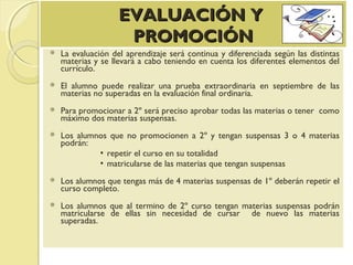 EVALUACIÓN YEVALUACIÓN Y
PROMOCIÓNPROMOCIÓN
 La evaluación del aprendizaje será continua y diferenciada según las distintas
materias y se llevará a cabo teniendo en cuenta los diferentes elementos del
currículo.
 El alumno puede realizar una prueba extraordinaria en septiembre de las
materias no superadas en la evaluación final ordinaria.
 Para promocionar a 2º será preciso aprobar todas las materias o tener como
máximo dos materias suspensas.
 Los alumnos que no promocionen a 2º y tengan suspensas 3 o 4 materias
podrán:
▪ repetir el curso en su totalidad
▪ matricularse de las materias que tengan suspensas
 Los alumnos que tengas más de 4 materias suspensas de 1º deberán repetir el
curso completo.
 Los alumnos que al termino de 2º curso tengan materias suspensas podrán
matricularse de ellas sin necesidad de cursar de nuevo las materias
superadas.
 