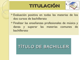 TITULACIÓNTITULACIÓN
Evaluación positiva en todas las materias de los
dos cursos de bachillerato
Finalizar las enseñanzas profesionales de música y
danza y superar las materias comunes de
bachillerato
TÍTULO DE BACHILLERTÍTULO DE BACHILLER
 