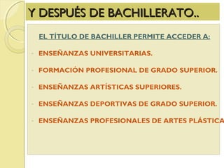 Y DESPUÉS DE BACHILLERATO..Y DESPUÉS DE BACHILLERATO..
EL TÍTULO DE BACHILLER PERMITE ACCEDER A:
- ENSEÑANZAS UNIVERSITARIAS.
- FORMACIÓN PROFESIONAL DE GRADO SUPERIOR.
- ENSEÑANZAS ARTÍSTICAS SUPERIORES.
- ENSEÑANZAS DEPORTIVAS DE GRADO SUPERIOR.
- ENSEÑANZAS PROFESIONALES DE ARTES PLÁSTICA
 
