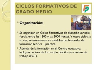 CICLOS FORMATIVOS DE
GRADO MEDIO
Organización:
 Se organizan en Ciclos Formativos de duración variable
(oscila entre las 1300 y las 2000 horas). Y estos ciclos, a
su vez, se estructuran en módulos profesionales de
formación teórica – práctica.
 Además de la formación en el Centro educativo,
incluyen un área de formación práctica en centros de
trabajo (FCT).
 
