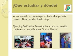 ¿Qué estudiar y dónde?
Ya has pensado en qué campo profesional te gustaría
trabajar? Tienes mucho donde elegir.
Fíjate, hay 26 Familias Profesionales y cada una de ellas
contiene a su vez, diferentes Grados Medios
 