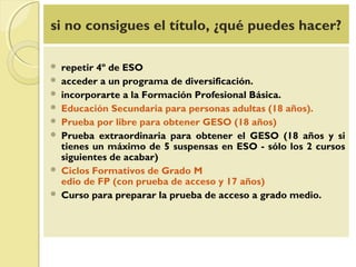 si no consigues el título, ¿qué puedes hacer?
 repetir 4º de ESO
 acceder a un programa de diversificación.
 incorporarte a la Formación Profesional Básica.
 Educación Secundaria para personas adultas (18 años).
 Prueba por libre para obtener GESO (18 años)
 Prueba extraordinaria para obtener el GESO (18 años y si
tienes un máximo de 5 suspensas en ESO - sólo los 2 cursos
siguientes de acabar)
 Ciclos Formativos de Grado M
edio de FP (con prueba de acceso y 17 años)
 Curso para preparar la prueba de acceso a grado medio.
 