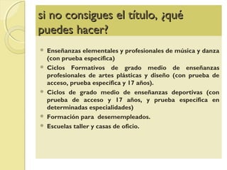 si no consigues el título, ¿quési no consigues el título, ¿qué
puedes hacer?puedes hacer?
 Enseñanzas elementales y profesionales de música y danza
(con prueba específica)
 Ciclos Formativos de grado medio de enseñanzas
profesionales de artes plásticas y diseño (con prueba de
acceso, prueba específica y 17 años).
 Ciclos de grado medio de enseñanzas deportivas (con
prueba de acceso y 17 años, y prueba específica en
determinadas especialidades)
 Formación para desemempleados.
 Escuelas taller y casas de oficio.
 
