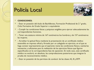 Policía LocalPolicía Local
 CONDICIONES:
 - Estar en posesión del título de Bachillerato, Formación Profesional de 2.º grado,
Ciclo Formativo de Grado Superior o equivalente
 - Cumplir las condiciones físicas y psíquicas exigibles para ejercer adecuadamente las
correspondientes funciones.
 - Tener una estatura mínima de 167 centímetros los hombres y de 157 centímetros
las mujeres.
 - Acreditar la aptitud física mediante la presentación de un certificado médico
extendido en impreso oficial y firmado por un colegiado en ejercicio, en el que se
haga constar expresamente que el aspirante reúne las condiciones físicas y sanitarias
necesarias y suficientes para la realización de los ejercicios físicos que figuren
especificados en la correspondiente fase de oposición. En todo caso, este certificado
médico no excluirá, en absoluto, las comprobaciones posteriores que integran la
prueba de reconocimiento médico.
 - Estar en posesión de los permisos de conducir de las clases A2, B y BTP.
 