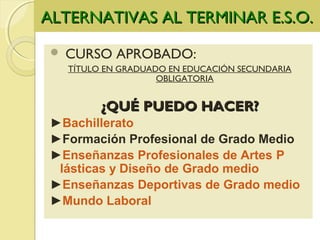 ALTERNATIVAS AL TERMINAR E.S.O.ALTERNATIVAS AL TERMINAR E.S.O.
 CURSO APROBADO:
TÍTULO EN GRADUADO EN EDUCACIÓN SECUNDARIA
OBLIGATORIA
¿QUÉ PUEDO HACER?¿QUÉ PUEDO HACER?
►Bachillerato
►Formación Profesional de Grado Medio
►Enseñanzas Profesionales de Artes P
lásticas y Diseño de Grado medio
►Enseñanzas Deportivas de Grado medio
►Mundo Laboral
 